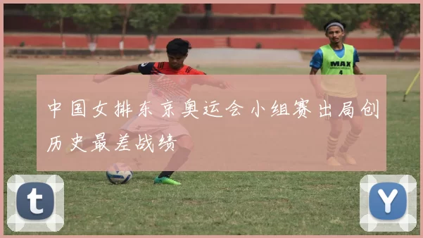 中国女排东京奥运会小组赛出局创历史最差战绩