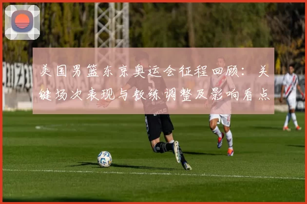 美国男篮东京奥运会征程回顾:关键场次表现与教练调整及影响看点