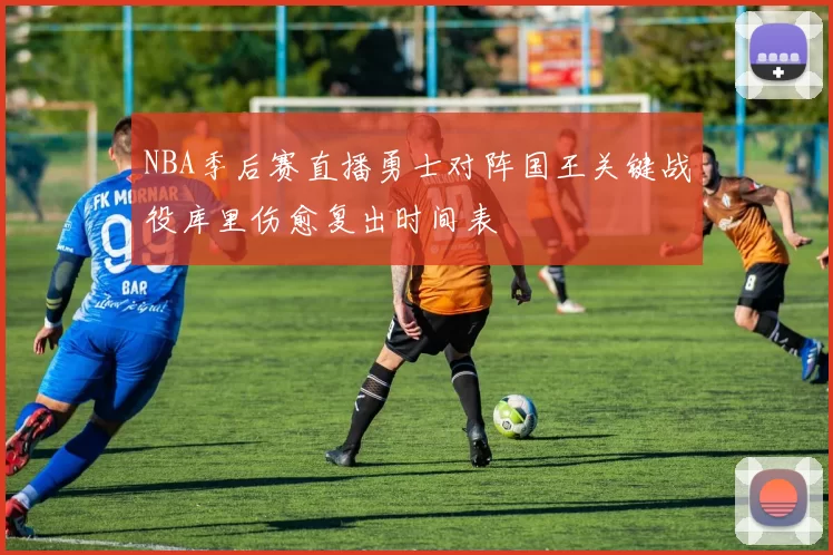 NBA季后赛直播勇士对阵国王关键战役库里伤愈复出时间表