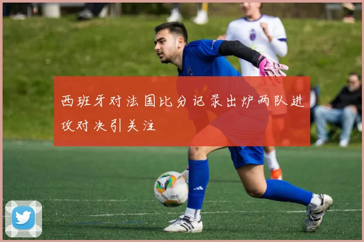 西班牙对法国比分记录出炉两队进攻对决引关注