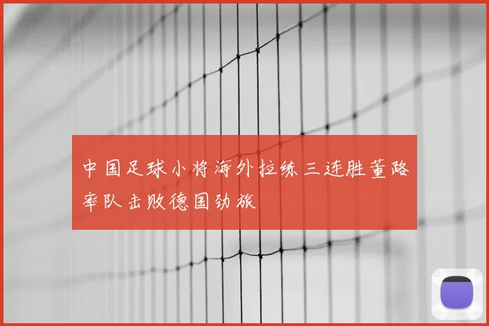 中国足球小将海外拉练三连胜董路率队击败德国劲旅
