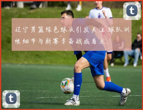 辽宁男篮绿色球衣引发关注 球队训练细节与新赛季备战成看点