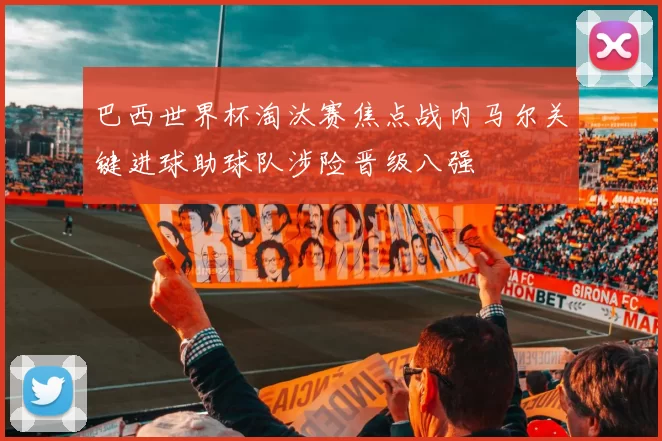 巴西世界杯淘汰赛焦点战内马尔关键进球助球队涉险晋级八强