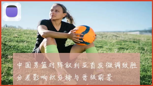 中国男篮对阵叙利亚首发微调致胜分差影响积分榜与晋级前景