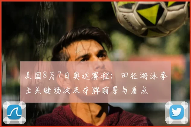 美国8月7日奥运赛程：田径游泳拳击关键场次及夺牌前景与看点