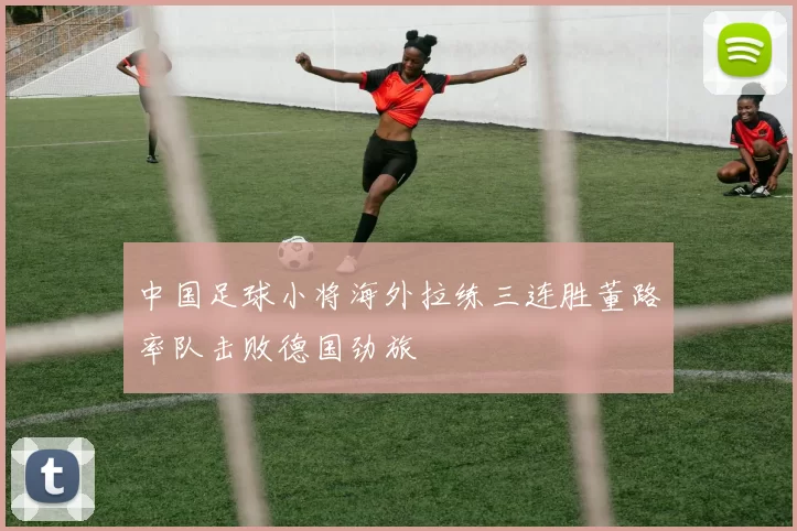 中国足球小将海外拉练三连胜董路率队击败德国劲旅