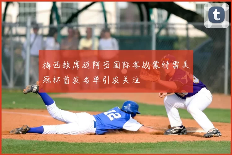 梅西缺席迈阿密国际客战蒙特雷美冠杯首发名单引发关注