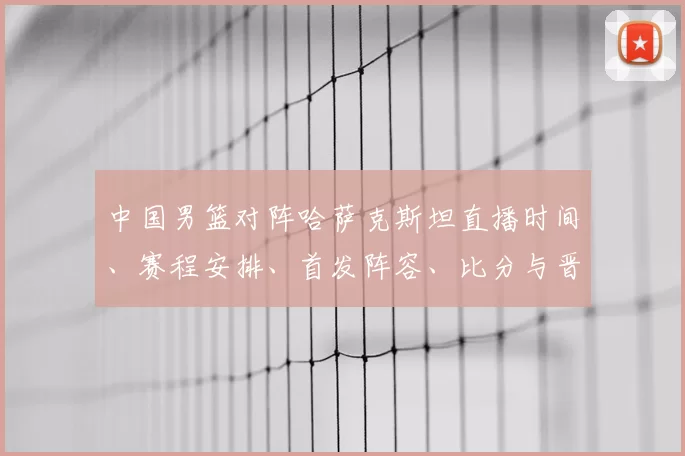 中国男篮对阵哈萨克斯坦直播时间、赛程安排、首发阵容、比分与晋级看点