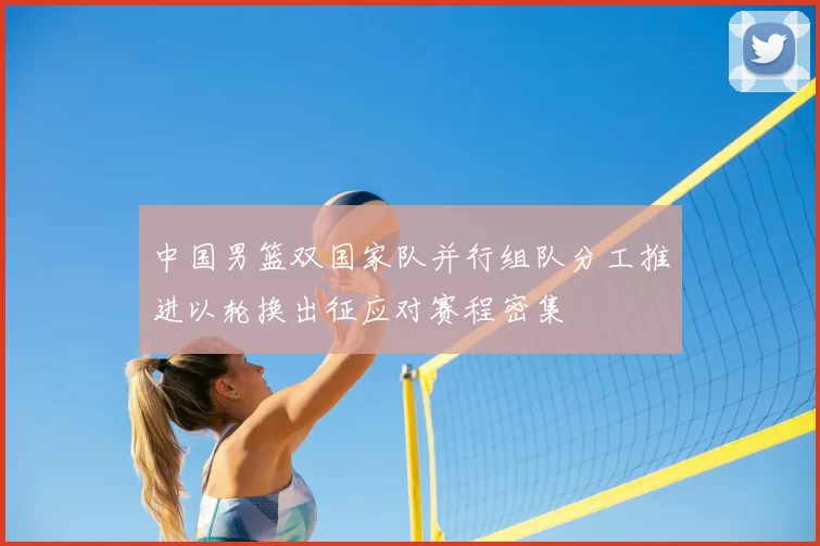 中国男篮双国家队并行组队分工推进以轮换出征应对赛程密集