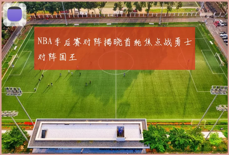 NBA季后赛对阵揭晓首轮焦点战勇士对阵国王