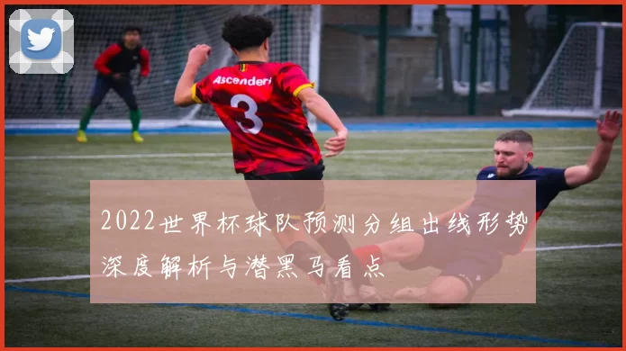 2022世界杯球队预测分组出线形势深度解析与潜黑马看点