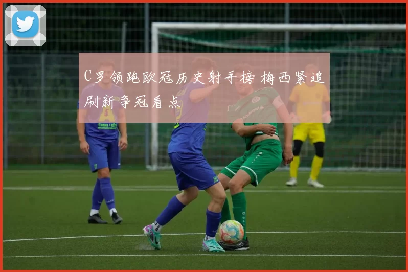 C罗领跑欧冠历史射手榜 梅西紧追刷新争冠看点