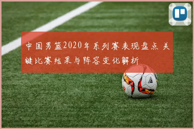 中国男篮2020年系列赛表现盘点 关键比赛结果与阵容变化解析