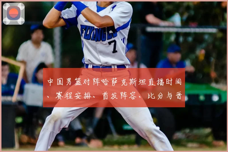 中国男篮对阵哈萨克斯坦直播时间、赛程安排、首发阵容、比分与晋级看点