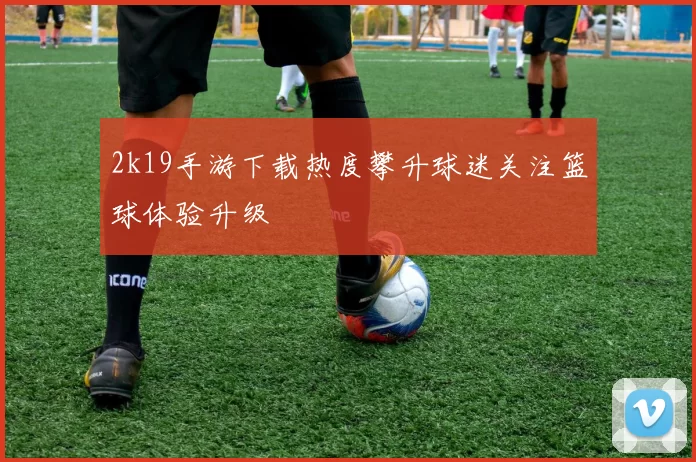 2k19手游下载热度攀升球迷关注篮球体验升级