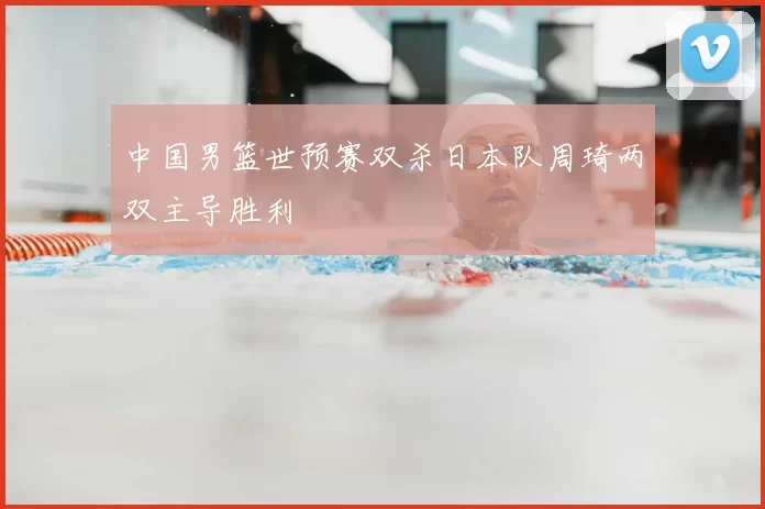 中国男篮世预赛双杀日本队周琦两双主导胜利
