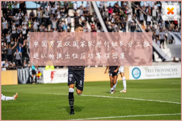 中国男篮双国家队并行组队分工推进以轮换出征应对赛程密集