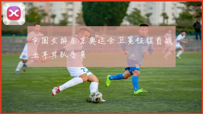 中国女排东京奥运会卫冕征程首战土耳其队告负