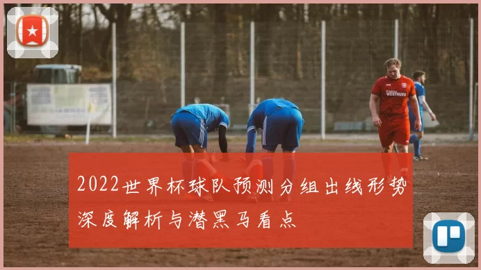 2022世界杯球队预测分组出线形势深度解析与潜黑马看点