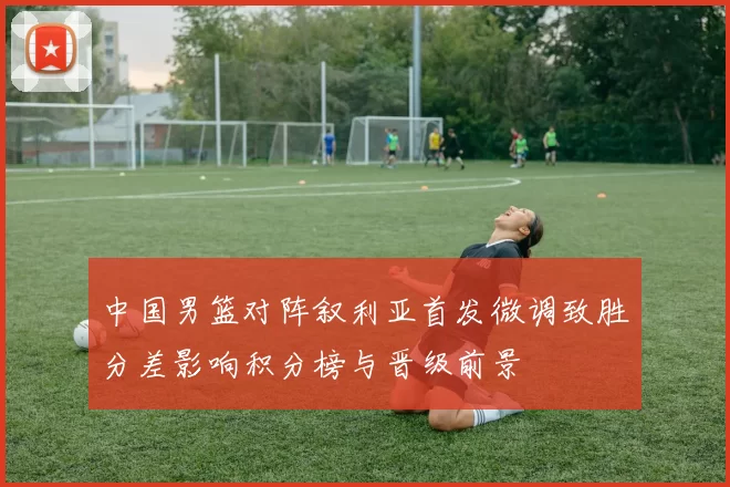 中国男篮对阵叙利亚首发微调致胜分差影响积分榜与晋级前景