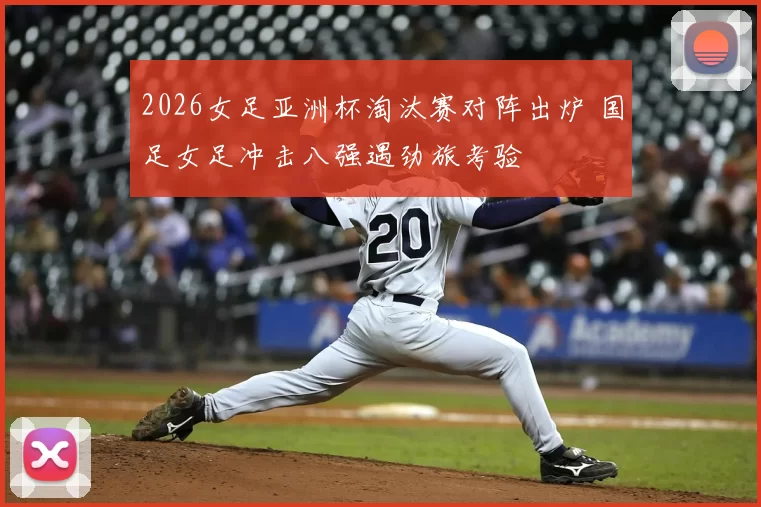 2026女足亚洲杯淘汰赛对阵出炉 国足女足冲击八强遇劲旅考验