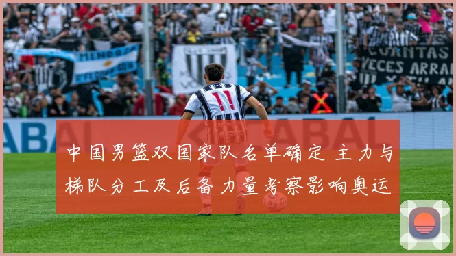 中国男篮双国家队名单确定 主力与梯队分工及后备力量考察影响奥运备战