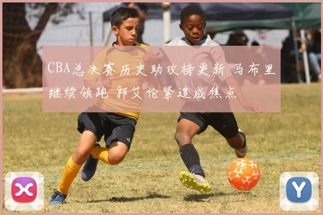 CBA总决赛历史助攻榜更新 马布里继续领跑 郭艾伦紧追成焦点