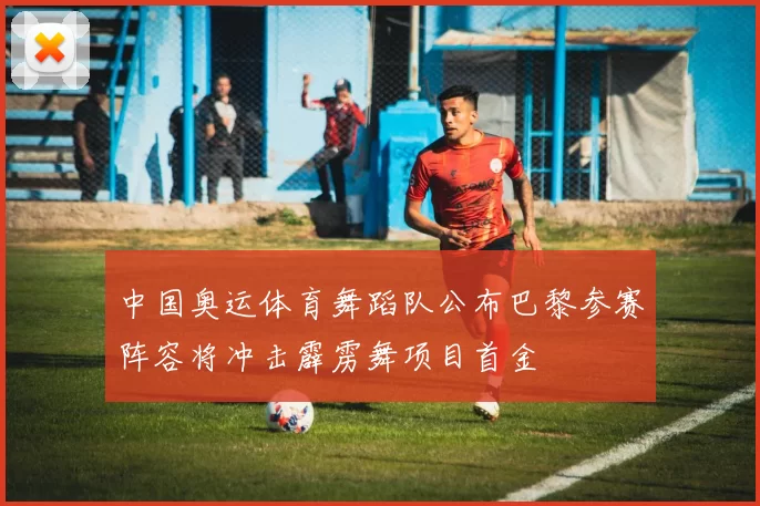 中国奥运体育舞蹈队公布巴黎参赛阵容将冲击霹雳舞项目首金