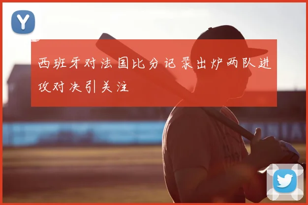西班牙对法国比分记录出炉两队进攻对决引关注
