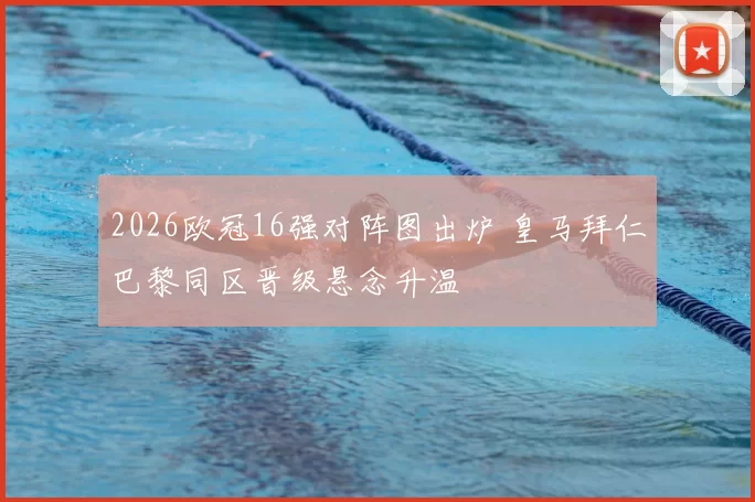 2026欧冠16强对阵图出炉 皇马拜仁巴黎同区晋级悬念升温
