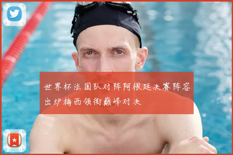 世界杯法国队对阵阿根廷决赛阵容出炉梅西领衔巅峰对决