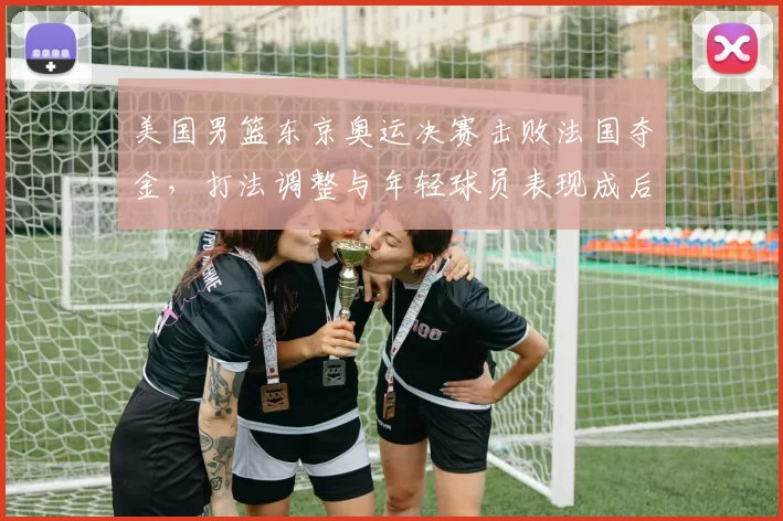 美国男篮东京奥运决赛击败法国夺金，打法调整与年轻球员表现成后续看点