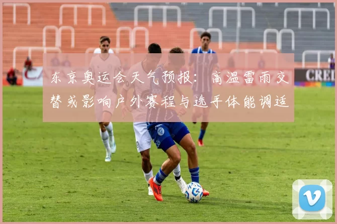 东京奥运会天气预报：高温雷雨交替或影响户外赛程与选手体能调适建议