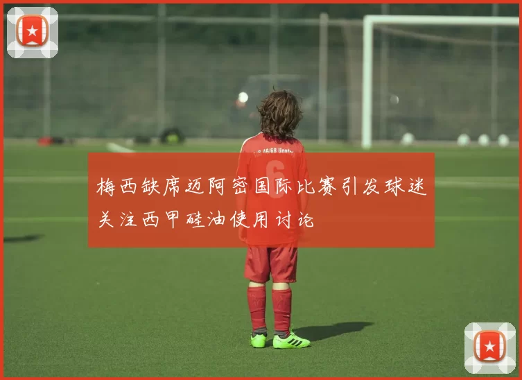 梅西缺席迈阿密国际比赛引发球迷关注西甲硅油使用讨论