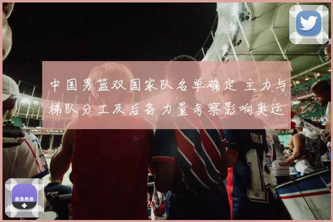 中国男篮双国家队名单确定 主力与梯队分工及后备力量考察影响奥运备战