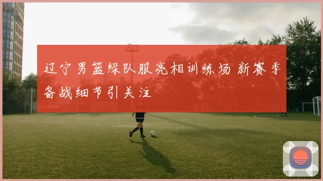 辽宁男篮绿队服亮相训练场 新赛季备战细节引关注