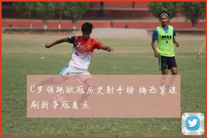 C罗领跑欧冠历史射手榜 梅西紧追刷新争冠看点