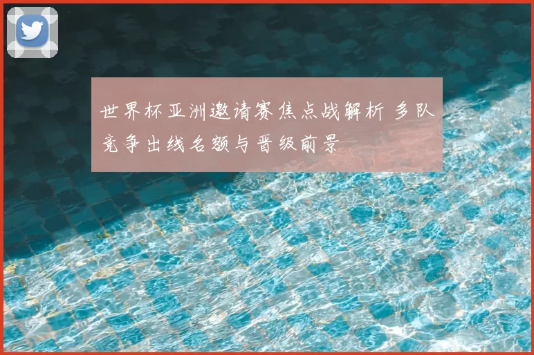 世界杯亚洲邀请赛焦点战解析 多队竞争出线名额与晋级前景