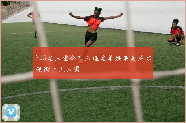 NBA名人堂公布入选名单姚明奥尼尔领衔十人入围