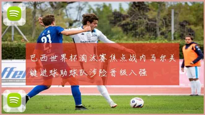 巴西世界杯淘汰赛焦点战内马尔关键进球助球队涉险晋级八强